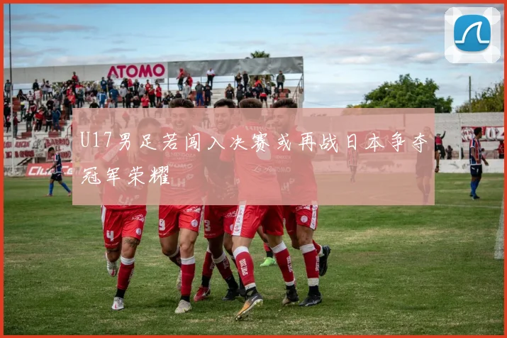 U17男足若闯入决赛或再战日本争夺冠军荣耀