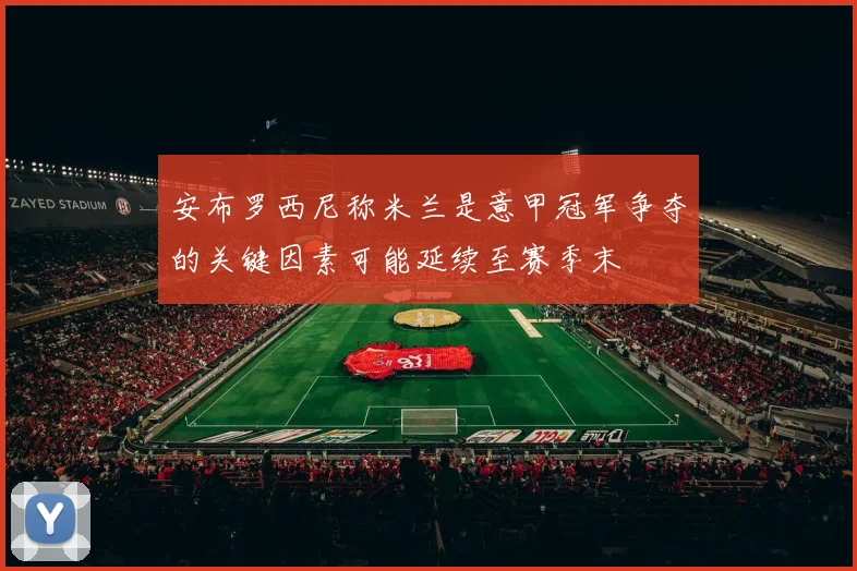 安布罗西尼称米兰是意甲冠军争夺的关键因素可能延续至赛季末