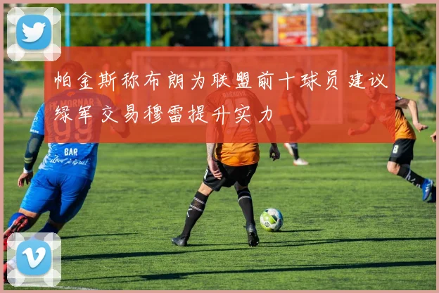 帕金斯称布朗为联盟前十球员建议绿军交易穆雷提升实力