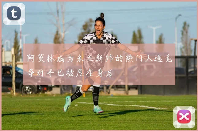 阿莫林成为米兰新帅的热门人选竞争对手已被甩在身后