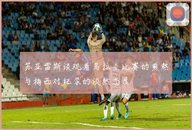 苏亚雷斯谈观看乌拉圭比赛的煎熬与梅西对纪录的淡然态度