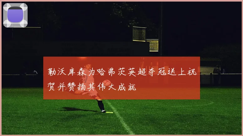 勒沃库森为哈弗茨英超夺冠送上祝贺并赞扬其伟大成就