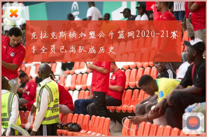 克拉克斯顿加盟公牛篮网2020-21赛季全员已离队成历史