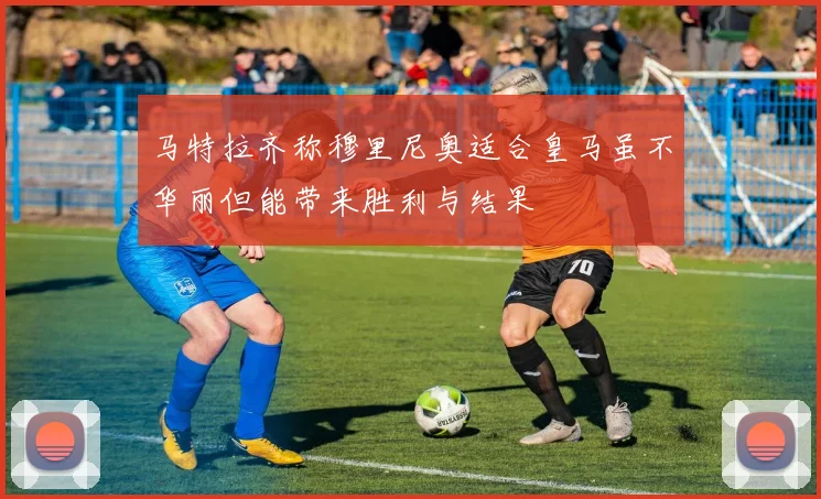 马特拉齐称穆里尼奥适合皇马虽不华丽但能带来胜利与结果