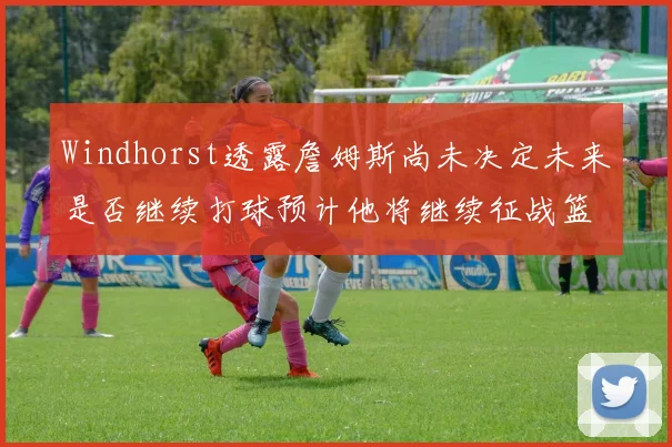 Windhorst透露詹姆斯尚未决定未来是否继续打球预计他将继续征战篮球赛场