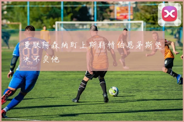 曼联阿森纳盯上斯科特伯恩茅斯坚决不卖他