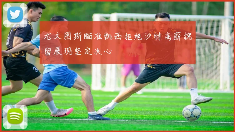 尤文图斯瞄准凯西拒绝沙特高薪挽留展现坚定决心