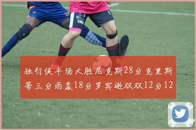 独行侠半场大胜尼克斯28分克里斯蒂三分雨轰18分罗宾逊双双12分12篮板表现出色