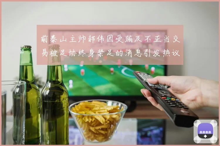 前泰山主帅郝伟因受贿及不正当交易被足协终身禁足的消息引发热议