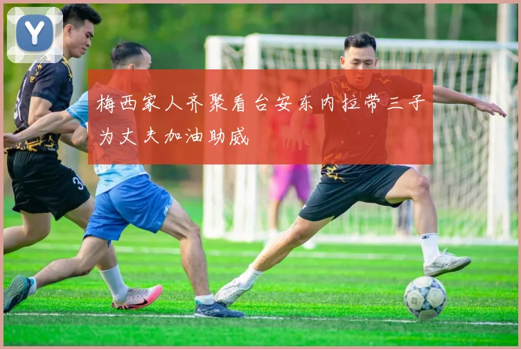 梅西家人齐聚看台安东内拉带三子为丈夫加油助威