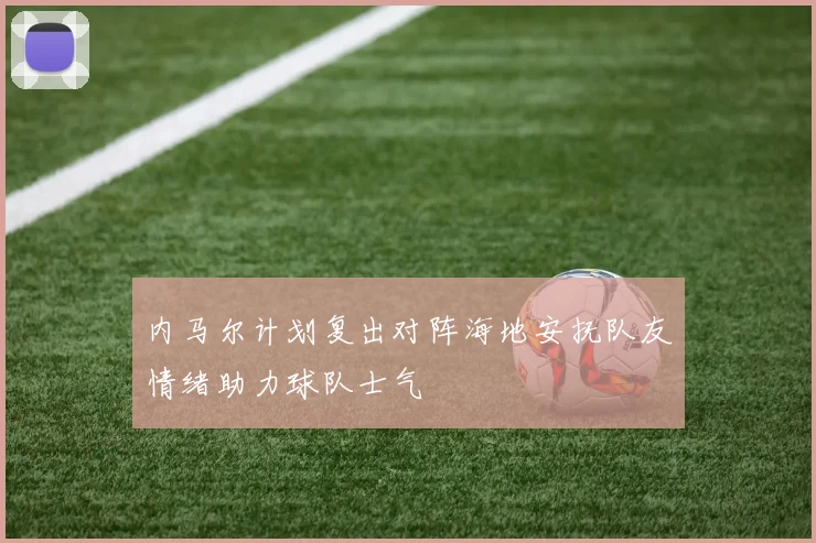 内马尔计划复出对阵海地安抚队友情绪助力球队士气