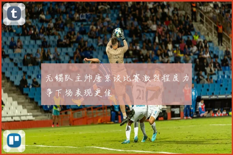 无锡队主帅唐京谈比赛激烈程度力争下场表现更佳