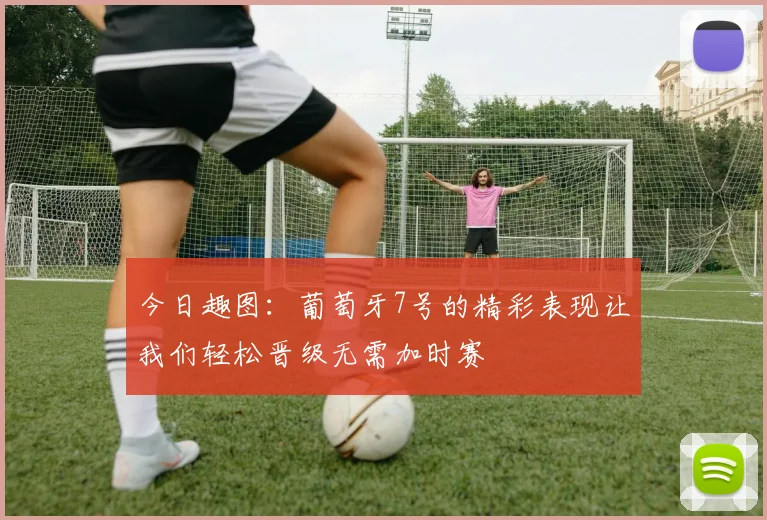 今日趣图：葡萄牙7号的精彩表现让我们轻松晋级无需加时赛