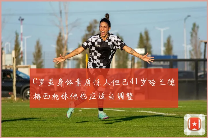 C罗虽身体素质惊人但已41岁哈兰德梅西轮休他也应适当调整