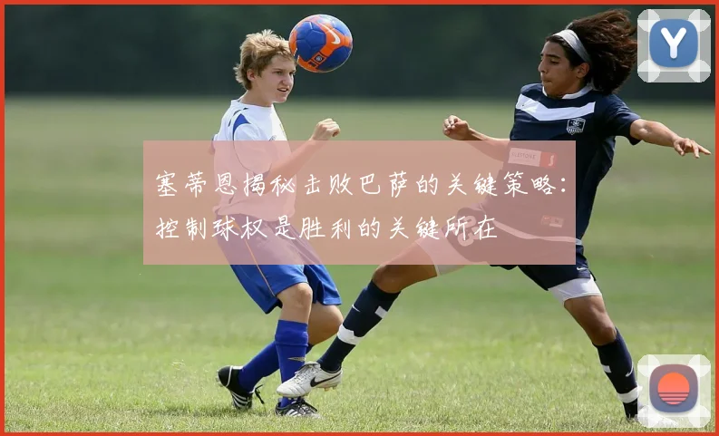 塞蒂恩揭秘击败巴萨的关键策略：控制球权是胜利的关键所在