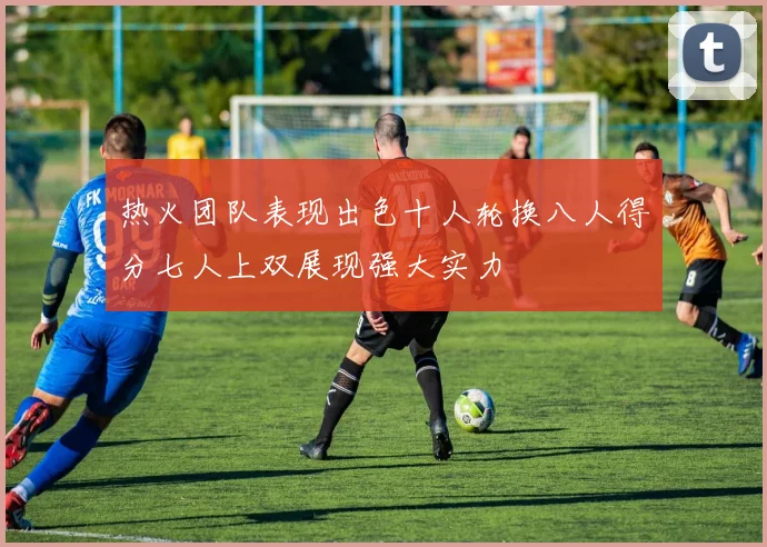 热火团队表现出色十人轮换八人得分七人上双展现强大实力