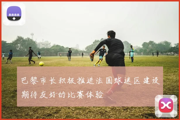 巴黎市长积极推进法国球迷区建设期待友好的比赛体验