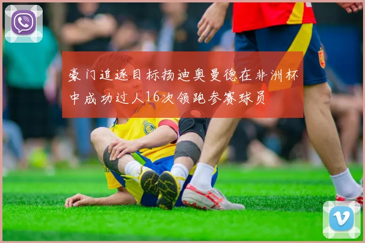豪门追逐目标扬迪奥曼德在非洲杯中成功过人16次领跑参赛球员