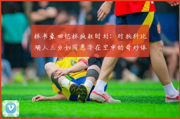 林书豪回忆林疯狂时刻：对抗科比湖人三分如同悬浮在空中的奇妙体验