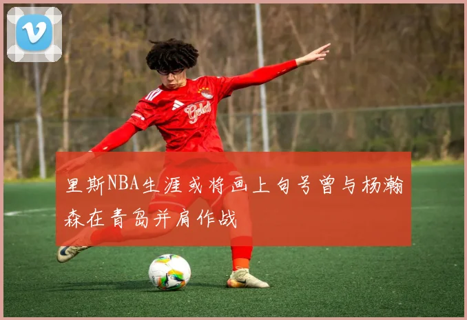 里斯NBA生涯或将画上句号曾与杨瀚森在青岛并肩作战