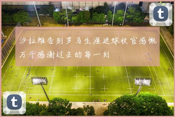 沙拉维告别罗马生涯进球收官感慨万千感谢过去的每一刻